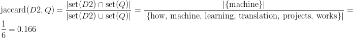 \text{jaccard}(D2, Q) = \displaystyle\frac{\vert \text{set}(D2) \cap \text{set}(Q) \vert }{\vert \text{set}(D2) \cup \text{set}(Q) \vert } = \displaystyle\frac{\vert \{\text{machine}\} \vert }{\vert \{\text{how, machine, learning, translation, projects, works}\} \vert } = \displaystyle\frac{1}{6} = 0.166 \text{jaccard}(D2, Q) = \displaystyle\frac{\vert \text{set}(D2) \cap \text{set}(Q) \vert }{\vert \text{set}(D2) \cup \text{set}(Q) \vert } = \displaystyle\frac{\vert \{\text{machine}\} \vert }{\vert \{\text{how, machine, learning, translation, projects, works}\} \vert } = \displaystyle\frac{1}{6} = 0.166